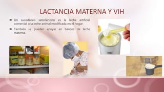 LACTANCIA MATERNA Y VIH
 Un sucedáneo satisfactorio es la leche artificial
comercial o la leche animal modificada en el hogar.
 También se pueden apoyar en bancos de leche
materna.
 