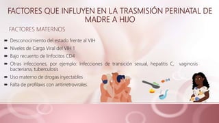 FACTORES QUE INFLUYEN EN LA TRASMISIÓN PERINATAL DE
MADRE A HIJO
 Desconocimiento del estado frente al VIH
 Niveles de Carga Viral del VIH 1
 Bajo recuento de linfocitos CD4
 Otras infecciones, por ejemplo: Infecciones de transición sexual, hepatitis C, vaginosis
bacteriana, tuberculosis
 Uso materno de drogas inyectables
 Falta de profilaxis con antirretrovirales.
FACTORES MATERNOS
 