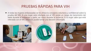 PRUEBAS RÁPIDAS PARA VIH
 A todas las mujeres embarazadas se les ofrece la consejería voluntaria y confidencial sobre la
prueba del VIH. Si una mujer está infectada con el VIH existe un riesgo de transmisión del
bebé durante el embarazo y parto, así como durante la lactancia. Si la mujer sabe que está
infectada con el VIH, entonces puede tomar una decisión informada.
 