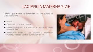 LACTANCIA MATERNA Y VIH
Factores que facilitan la transmisión de VIH durante la
lactancia materna
 Mastitis.
 Candidiasis bucal en el lactante.
 Periodo prolongado de lactancia, superior a los seis meses
hasta dos años.
 Alimentación mixta. La cual favorece la inflamación
intestinal, diarrea y facilita la transmisión del VIH.
 