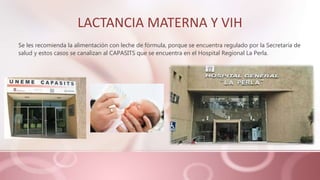 LACTANCIA MATERNA Y VIH
Se les recomienda la alimentación con leche de fórmula, porque se encuentra regulado por la Secretaría de
salud y estos casos se canalizan al CAPASITS que se encuentra en el Hospital Regional La Perla.
 