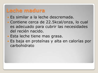 Leche maduraEs similar a la leche descremada.Contiene cerca de 22.5kcal/onza, lo cual es adecuado para cubrir las necesidades del recién nacido.Esta leche tiene mas grasa.Es baja en proteínas y alta en calorías por carbohidrato