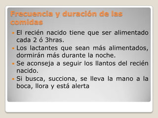Frecuencia y duración de las comidasEl recién nacido tiene que ser alimentado cada 2 ó 3hras.Los lactantes que sean más alimentados, dormirán más durante la noche.Se aconseja a seguir los llantos del recién nacido.Si busca, succiona, se lleva la mano a la boca, llora y está alerta