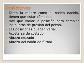 PosicionesTanto la madre como el recién nacido, tienen que estar cómodos.Hay que variar la posición para cambiar los puntos de presión del pezón.Las posiciones pueden variar.Acostarse de costadoAbrazo cruzadoAbrazo del balón de fútbol