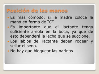 Posición de las manosEs mas cómodo, si la madre coloca la mano en forma de “C”.Es importante que el lactante tenga suficiente areola en la boca, ya que de esto dependerá la lecha que se succione.Los labios del lactante deben rodear y sellar el seno.No hay que bloquear las narinas