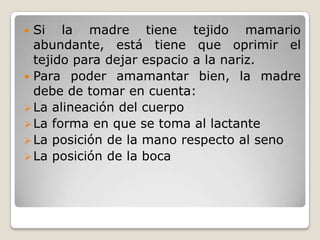 Si la madre tiene tejido mamario abundante, está tiene que oprimir el tejido para dejar espacio a la nariz.Para poder amamantar bien, la madre debe de tomar en cuenta:La alineación del cuerpo