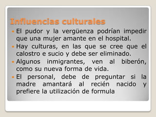 Influencias culturalesEl pudor y la vergüenza podrían impedir que una mujer amante en el hospital.Hay culturas, en las que se cree que el calostro e sucio y debe ser eliminado.Algunos inmigrantes, ven al biberón, como su nueva forma de vida.El personal, debe de preguntar si la madre amantará al recién nacido y prefiere la utilización de formula