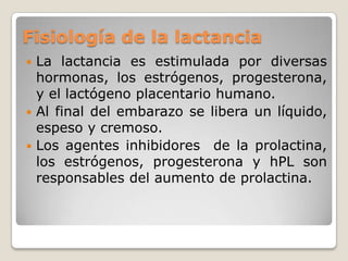 Fisiología de la lactanciaLa lactancia es estimulada por diversas hormonas, los estrógenos, progesterona, y el lactógeno placentario humano.Al final del embarazo se libera un líquido, espeso y cremoso.Los agentes inhibidores  de la prolactina, los estrógenos, progesterona y hPL son responsables del aumento de prolactina.