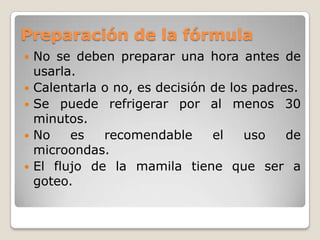 Selección de la fórmulaLas formulas a base de polvo, son menos costosas, fácil de mezclarlo, no necesitan refrigeración y mucha preparación.Las leches condensadas, son económicas, pero fácil de contaminarse, en estas se tienen que seguir las indicaciones de la etiqueta.Las listas para diluirse, no necesitan agua, están listas para tomarse y en envases individuales. 