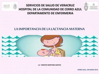 SERVICIOS DE SALUD DE VERACRUZ
HOSPITAL DE LA COMUNIDAD DE CERRO AZUL
DEPARTAMENTO DE ENFERMERIA
LA IMPORTANCIA DE LA LACTANCIA MATERNA
L.E. TIMOTEO MARTINEZ SANTOS
CERRO AZUL, VER MAYO 2015
 