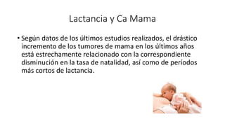 Lactancia y Ca Mama
• Según datos de los últimos estudios realizados, el drástico
incremento de los tumores de mama en los últimos años
está estrechamente relacionado con la correspondiente
disminución en la tasa de natalidad, así como de períodos
más cortos de lactancia.
 