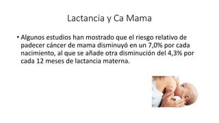 Lactancia y Ca Mama
• Algunos estudios han mostrado que el riesgo relativo de
padecer cáncer de mama disminuyó en un 7,0% por cada
nacimiento, al que se añade otra disminución del 4,3% por
cada 12 meses de lactancia materna.
 