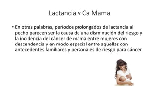 Lactancia y Ca Mama
• En otras palabras, períodos prolongados de lactancia al
pecho parecen ser la causa de una disminución del riesgo y
la incidencia del cáncer de mama entre mujeres con
descendencia y en modo especial entre aquellas con
antecedentes familiares y personales de riesgo para cáncer.
 
