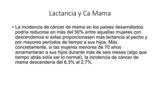 Lactancia y Ca Mama
• La incidencia de cáncer de mama en los países desarrollados
podría reducirse en más del 50% entre aquellas mujeres con
descendencia si éstas proporcionasen más lactancia al pecho y
por mayores períodos de tiempo a sus hijos. Más
concretamente, si las mujeres menores de 70 años
amamantaran a sus hijos durante más de seis meses (algo que
tiempo atrás solía ser lo normal), la incidencia de cáncer de
mama descendería del 6,3% al 2,7%.
 