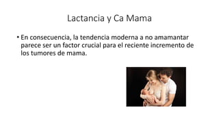 Lactancia y Ca Mama
• En consecuencia, la tendencia moderna a no amamantar
parece ser un factor crucial para el reciente incremento de
los tumores de mama.
 