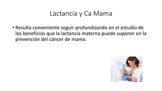 Lactancia y Ca Mama
• Resulta conveniente seguir profundizando en el estudio de
los beneficios que la lactancia materna puede suponer en la
prevención del cáncer de mama.
 