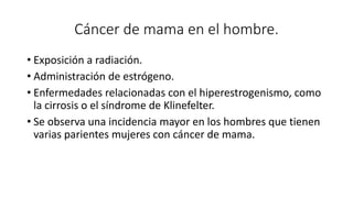 Cáncer de mama en el hombre.
• Exposición a radiación.
• Administración de estrógeno.
• Enfermedades relacionadas con el hiperestrogenismo, como
la cirrosis o el síndrome de Klinefelter.
• Se observa una incidencia mayor en los hombres que tienen
varias parientes mujeres con cáncer de mama.
 