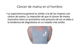 Cáncer de mama en el hombre.
• La supervivencia general es similar a la de las mujeres con
cáncer de mama. La impresión de que el cáncer de mama
masculino tiene un pronóstico más precario tal vez se deba a
la tendencia de diagnóstico en un estadio más tardío.
 