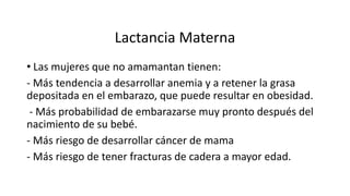 Lactancia Materna
• Las mujeres que no amamantan tienen:
- Más tendencia a desarrollar anemia y a retener la grasa
depositada en el embarazo, que puede resultar en obesidad.
- Más probabilidad de embarazarse muy pronto después del
nacimiento de su bebé.
- Más riesgo de desarrollar cáncer de mama
- Más riesgo de tener fracturas de cadera a mayor edad.
 
