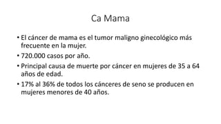Ca Mama
• El cáncer de mama es el tumor maligno ginecológico más
frecuente en la mujer.
• 720.000 casos por año.
• Principal causa de muerte por cáncer en mujeres de 35 a 64
años de edad.
• 17% al 36% de todos los cánceres de seno se producen en
mujeres menores de 40 años.
 
