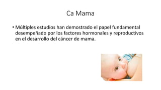 Ca Mama
• Múltiples estudios han demostrado el papel fundamental
desempeñado por los factores hormonales y reproductivos
en el desarrollo del cáncer de mama.
 