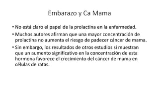 Embarazo y Ca Mama
• No está claro el papel de la prolactina en la enfermedad.
• Muchos autores afirman que una mayor concentración de
prolactina no aumenta el riesgo de padecer cáncer de mama.
• Sin embargo, los resultados de otros estudios si muestran
que un aumento significativo en la concentración de esta
hormona favorece el crecimiento del cáncer de mama en
células de ratas.
 