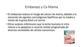 Embarazo y Ca Mama
• El embarazo reduce el riesgo de cáncer de mama, debido a la
excreción de agentes carcinógenos lipofílicas por la madre a
través de la grasa fetal y el vernix.
• Otros autores informaron que la leche humana in vitro
induce a la apoptosis o muerte celular programada de
diversas variedades de células cancerosas.
 