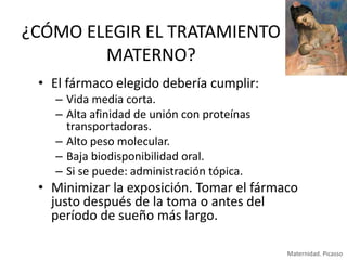 ¿CÓMO ELEGIR EL TRATAMIENTO
MATERNO?
• El fármaco elegido debería cumplir:
– Vida media corta.
– Alta afinidad de unión con proteínas
transportadoras.
– Alto peso molecular.
– Baja biodisponibilidad oral.
– Si se puede: administración tópica.

• Minimizar la exposición. Tomar el fármaco
justo después de la toma o antes del
período de sueño más largo.
Maternidad. Picasso

 