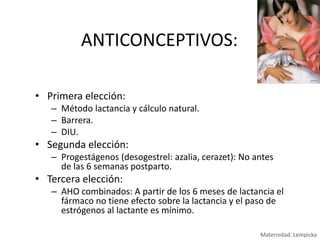 ANTICONCEPTIVOS:
• Primera elección:
– Método lactancia y cálculo natural.
– Barrera.
– DIU.

• Segunda elección:
– Progestágenos (desogestrel: azalia, cerazet): No antes
de las 6 semanas postparto.

• Tercera elección:
– AHO combinados: A partir de los 6 meses de lactancia el
fármaco no tiene efecto sobre la lactancia y el paso de
estrógenos al lactante es mínimo.
Maternidad. Lempicka

 