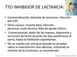 TTO INHIBIDOR DE LACTANCIA:
• Contraindicación absoluta de lactancia: infección
por VIH.
• Otras causas: muerte fetal, elección
personal, mala técnica, falta de apoyo clínico…
• Consecuencias: dolor de las mamas, hiperemia y
secreción de leche durante los días posteriores al
parto, hasta la inhibición espontánea.
• No se cuenta con una guía basada en pruebas
sobre la intervención más efectiva, utilizando la
revisión de la Cochrane, se recomienda:
Desnudo. Marisol Martínez Benito

 