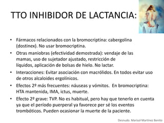 TTO INHIBIDOR DE LACTANCIA:
• Fármacos relacionados con la bromocriptina: cabergolina
(dostinex). No usar bromocriptina.
• Otras maniobras (efectividad demostrada): vendaje de las
mamas, uso de sujetador ajustado, restricción de
líquidos, aplicación de bolsas de hielo. No lactar.
• Interacciones: Evitar asociación con macrólidos. En todos evitar uso
de otros alcaloides ergolínicos.
• Efectos 2º más frecuentes: náuseas y vómitos. En bromocriptina:
HTA mantenida, IMA, ictus, muerte.
• Efecto 2º grave: TVP. No es habitual, pero hay que tenerlo en cuenta
ya que el período puerperal ya favorece per sé los eventos
trombóticos. Pueden ocasionar la muerte de la paciente.
Desnudo. Marisol Martínez Benito

 
