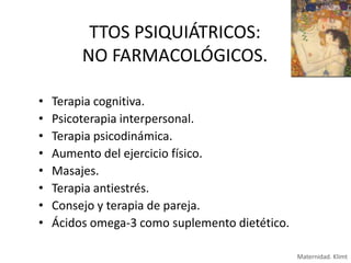 TTOS PSIQUIÁTRICOS:
NO FARMACOLÓGICOS.
•
•
•
•
•
•
•
•

Terapia cognitiva.
Psicoterapia interpersonal.
Terapia psicodinámica.
Aumento del ejercicio físico.
Masajes.
Terapia antiestrés.
Consejo y terapia de pareja.
Ácidos omega-3 como suplemento dietético.
Maternidad. Klimt

 