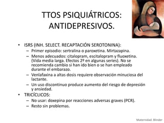 TTOS PSIQUIÁTRICOS:
ANTIDEPRESIVOS.
• ISRS (INH. SELECT. RECAPTACIÓN SEROTONINA):
– Primer episodio: sertralina o paroxetina. Mirtazapina.
– Menos adecuados: citalopram, escitalopram y fluoxetina.
(Vida media larga. Efectos 2º en algunas series). No se
recomienda cambio si han ido bien o se han empleado
durante el embarazo.
– Venlafaxina a altas dosis requiere observación minuciosa del
lactante.
– Un uso discontinuo produce aumento del riesgo de depresión
y ansiedad.

• TRICÍCLICOS:
– No usar: doxepina por reacciones adversas graves (PCR).
– Resto sin problemas.
Maternidad. Blinder

 