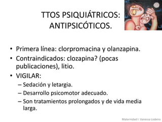 TTOS PSIQUIÁTRICOS:
ANTIPSICÓTICOS.
• Primera línea: clorpromacina y olanzapina.
• Contraindicados: clozapina? (pocas
publicaciones), litio.
• VIGILAR:
– Sedación y letargia.
– Desarrollo psicomotor adecuado.
– Son tratamientos prolongados y de vida media
larga.
Maternidad I. Vanessa Lodeiro

 