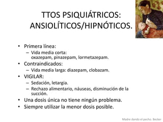TTOS PSIQUIÁTRICOS:
ANSIOLÍTICOS/HIPNÓTICOS.
• Primera línea:
– Vida media corta:
oxazepam, pinazepam, lormetazepam.

• Contraindicados:
– Vida media larga: diazepam, clobazam.

• VIGILAR:
– Sedación, letargia.
– Rechazo alimentario, náuseas, disminución de la
succión.

• Una dosis única no tiene ningún problema.
• Siempre utilizar la menor dosis posible.
Madre dando el pecho. Becker

 