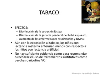 TABACO:
• EFECTOS:
– Disminución de la secreción láctea.
– Disminución de la ganacia ponderal del bebé expuesto.
– Aumento de las enfermedades respiratorias y OMAs.

• Aún con la exposición al tabaco, los niños con
lactancia materna enferman menos con respecto a
los niños con lactancia artificial.
• No hay suficiente evidencia como para recomendar
o rechazar el uso de tratamientos sustitutivos como
parches o nicotina VO.

Maternidad. Jacob Meijer de Haas

 