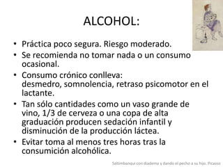 ALCOHOL:
• Práctica poco segura. Riesgo moderado.
• Se recomienda no tomar nada o un consumo
ocasional.
• Consumo crónico conlleva:
desmedro, somnolencia, retraso psicomotor en el
lactante.
• Tan sólo cantidades como un vaso grande de
vino, 1/3 de cerveza o una copa de alta
graduación producen sedación infantil y
disminución de la producción láctea.
• Evitar toma al menos tres horas tras la
consumición alcohólica.
Saltimbanqui con diadema y dando el pecho a su hijo. Picasso

 