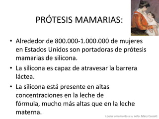 PRÓTESIS MAMARIAS:
• Alrededor de 800.000-1.000.000 de mujeres
en Estados Unidos son portadoras de prótesis
mamarias de silicona.
• La silicona es capaz de atravesar la barrera
láctea.
• La silicona está presente en altas
concentraciones en la leche de
fórmula, mucho más altas que en la leche
materna.
Louise amamanta a su niño. Mary Cassatt

 