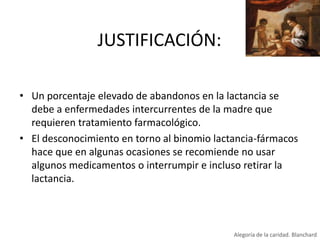 JUSTIFICACIÓN:
• Un porcentaje elevado de abandonos en la lactancia se
debe a enfermedades intercurrentes de la madre que
requieren tratamiento farmacológico.
• El desconocimiento en torno al binomio lactancia-fármacos
hace que en algunas ocasiones se recomiende no usar
algunos medicamentos o interrumpir e incluso retirar la
lactancia.

Alegoría de la caridad. Blanchard

 