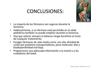 CONCLUSIONES:
• La mayoría de los fármacos son seguros durante la
lactancia.
• Habitualmente, si un fármaco está permitido en la edad
pediátrica también se puede emplear durante la lactancia.
• Hay que valorar siempre la balanza riesgo-beneficio al inicio
de cualquier tratamiento.
• Escoger fármacos de vida media corta, con alta afinidad de
unión por proteínas transportadoras, peso molecular alto y
biodisponibilidad oral baja.
• Proporcionar una adecuada información a la mamá y a los
cuidadores del bebé.

Maternidad. Rafael Serrano

 