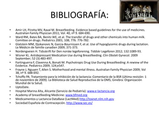 BIBLIOGRAFÍA:
•
•
•
•
•
•
•
•
•
•
•
•
•

Amir LH, Pirotta MV, Raval M. Breastfeeding. Evidence based guidelines for the use of medicines.
Australian Family Physician 2011; Vol. 40, nº 9. 684-690.
Ward RM, Bates BA, Benitz WE, et al. The transfer of drugs and other chemicals into human milk.
Comittee on drugs. Pediatrics 2001; 108; 776. 776-782.
Glatstein MM, Djokanovic N, Garcia-Bournissen F, et al. Use of hypoglycemic drugs during lactation.
Le Médicin de famille canadien 2009; 371-373.
Nordengveien H. Tidsskrift for Den norske legeforening. Tiddskr Legeforen 2012; 132:1089-93.
Wisner KL. Antidepressant Medication Use during Breastfeeding. Clin Obstet Gynecol. 2009
September; 52 (3):483-497.
Fortinguerra F, Clavenna A, Bonati M. Psychotropic Drug Use During Breastfeeding: A rewiew of the
Evidence. Pediatrics 2009; 124;e547.
Frayne J, Nguyen T, Allen S. Motherhood and mental illness. Australian Family Physician 2009; Vol
38, nº 9. 688-692.
Tchoffo PA. Tratamiento para la inhibición de la lactancia: Comentario de la BSR (última revisión: 1
de noviembre de 2009). La Biblioteca de Salud Reproductiva de la OMS; Ginebra: Organización
Mundial de la Salud.
UptoDate.
Hospital Marina Alta, Alicante (Servicio de Pediatría): www.e-lactancia.org
Academy of breastfeeding Medicine: www.bfmed.org
Medicamentos y Lactancia DataBase (LactMed) http://toxnet.nlm.nih.gov
Sociedad Española de Contracepción. http://www.sec.es/

 