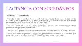 ▪ Lactancia con sucedáneos
▪ Cuando el médico contraindique la lactancia materna, se debe hacer énfasis en los
cuidados para la preparación, el manejo higiénico y la ministración del sucedáneo
recomendada para la alimentación del niño o la niña.
▪ - La preparación del sucedáneo debe realizarse de acuerdo a las indicaciones médicas
para evitar indigestión o desnutrición.
▪ - El agua en la que se disuelve el sucedáneo debe hervirse al menos durante 3 minutos.
▪ - En el caso de no disponer de refrigerador, preparar exclusivamente el sucedáneo que
se va a proporcionar y desechar la que no se haya consumido en esa toma.
 