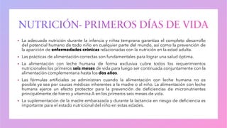 ▪ La adecuada nutrición durante la infancia y niñez temprana garantiza el completo desarrollo
del potencial humano de todo niño en cualquier parte del mundo, así como la prevención de
la aparición de enfermedades crónicas relacionadas con la nutrición en la edad adulta.
▪ Las prácticas de alimentación correctas son fundamentales para lograr una salud óptima.
▪ La alimentación con leche humana de forma exclusiva cubre todos los requerimientos
nutricionales los primeros seis meses de vida para luego ser continuada conjuntamente con la
alimentación complementaria hasta los dos años.
▪ Las fórmulas artificiales se administran cuando la alimentación con leche humana no es
posible ya sea por causas médicas inherentes a la madre o al niño. La alimentación con leche
humana ejerce un efecto protector para la prevención de deficiencias de micronutrientes
principalmente de hierro y vitamina A en los primeros seis meses de vida.
▪ La suplementación de la madre embarazada y durante la lactancia en riesgo de deficiencia es
importante para el estado nutricional del niño en estas edades.
 