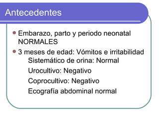 Antecedentes  Embarazo, parto y periodo neonatal NORMALES 3 meses de edad: Vómitos e irritabilidad Sistemático de orina: Normal Urocultivo: Negativo Coprocultivo: Negativo Ecografía abdominal normal 