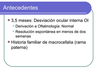 Antecedentes 3,5 meses: Desviación ocular interna OI Derivación a Oftalmología: Normal Resolución espontánea en menos de dos semanas  Historia familiar de macrocefalia (rama paterna) 