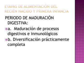 ETAPAS DE ALIMENTACIÓN DEL RECIÉN NACIDO Y PRIMERA INFANCIA PERIODO LÁCTEO: a. Leche es único alimento b. Lactante succiona y deglute c. No digiere ciertas proteínas d. No soporte cargas osmolarese. Dura hasta los 4-6 meses