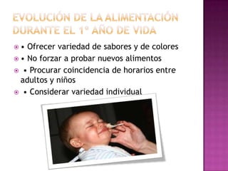 EVOLUCIÓN DE LA ALIMENTACIÓN DURANTE EL 1º AÑO DE VIDA• No iniciarla antes de los 4 meses, es mejor retrasarla a los 6 meses • Introducir alimentos en cantidades pequeñas, y aumentar según tolerancia • Margen mínimo de 1-2 semanas entre alimentos nuevos (facilita identificar intolerancias) • Todos los alimentos se deben triturar • Progresivamente  textura y tamaño