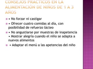 ALIMENTACIÓN EN NIÑOS DE 1 A 3 AÑOS• Aporte medio de 1.300 kcal/día  de 2 a 2,5 kg/año • Talla   12 cm en 2do. año y 8-9 en 3er. año • Farináceos: a partir del año, cereales sin azúcar • Legumbres: sin cutícula hasta los 2 años • Verduras: 2 porciones de 75-100 g al día cada una • Frutas: alergénicas dar a partir de 18 meses