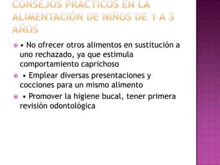 ALIMENTACIÓN EN NIÑOS DE 1 A 3 AÑOS• Carnes: magras y pollo sin pellejo • Mariscos: a partir de los 2 años • Huevo: 1 ó 2 veces/semana (1 unidad) • 50 g de carne equivalen a proteínas de 1 huevo o a 60 g de pescado o a 40 g de jamón • Lácteos: 500-600 mL de leche al día • Si hay intolerancia a lactosa, dar otros lácteos • Evitar dar leche en biberón (caries)