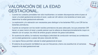 VALORACIÓN DE LA EDAD
GESTACIONAL.
● Cuando los cuidados prenatales han sido insuficientes o si existen discrepancias entre el peso al
nacer y la edad gestacional prevista al nacer, suele ser útil valorar a los lactantes al nacer para
determinar la edad gestacional estimada.
● La exploración y la valoración son necesarias para distinguir a los lactantes PEG y con CIR de los
lactantes prematuros.
● Cuando se comparan con los recién nacidos prematuros de peso adecuado, los que presentan CIR
tienen un peso menor al nacer y puede parecer que la cabeza es desproporcionadamente mayor en
relación con el cuerpo; los niños de ambos grupos carecen de grasa subcutánea.
● En ausencia de asfixia, la madurez neurológica (velocidad de conducción nerviosa) se correlaciona
con la edad gestacional, a pesar del peso reducido del feto.
● Los signos físicos permiten calcular la edad gestacional al nacer.
● El sistema de puntuación de Ballard se usa con frecuencia y tiene una exactitud de ±2 semanas
respecto a la edad gestacional real
 